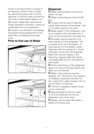 Page 16EN15
shown in the figure when it is going to 
be replaced or when it will no longer 
be used and by-pass cover must be 
attached. It must be made sure that Ice 
Off mode is active before taking it out.
A Caution: Water filter cleans some 
foreign particles in the water. It does not 
purify water from microorganisms.
A Caution: Ice Off button must always 
be pressed during replacement of the 
water filter or installing the by-pass 
cover.
Prior to first use of Water 
Dispenser
C Water mains pressure must...