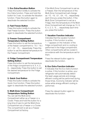 Page 19EN18
1. Eco Extra/Vacation Button
Press this button briefly to activate the 
Eco Extra function. Press and hold this 
button for 3 sec. to activate the Vacation 
function. Press this button again to 
deactivate the selected function.
2. Fast Freeze Button
Press this button briefly to activate the 
Fast Freeze function. Press this button 
again to deactivate the selected function.
3. Freezer Compartment 
Temperature Setting Button
Press this button to set the temperature 
of the freezer compartment to -15...