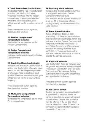 Page 20EN19
9. Quick Freeze Function Indicator
It indicates that the Fast Freeze function 
is active. Use this function when 
you place fresh food into the freezer 
compartment or when you need ice. 
When this function is active, your 
refrigerator will run for a certain period of 
time.
Press the relevant button again to 
deactivate this function.
10. Freezer Compartment 
Temperature Indicator
It indicates the temperature set for 
Freezer Compartment.
11. Fridge Compartment 
Temperature Indicator
Indicates the...