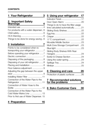 Page 3EN2
1  Your Refrigerator  3
2   Important Safety Warnings 4
Intended use .....................................4
For products with a water dispenser; .6
Child safety ........................................6
HCA Warning  ....................................6
Things to be done for energy saving ..6
3  Installation  7
Points to be considered when re-
transporting your refrigerator .............7
Before operating your refrigerator ......7
Electric connection ............................7
Disposing of the...