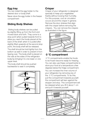 Page 23EN22
Egg tray
You can install the egg holder to the 
desired door or body shelf.
Never store the egg holder in the freezer 
compartment
Sliding Body Shelves
 Sliding body shelves can be pulled 
by slightly lifting up from the front and 
moved back and forth. They come to a 
stop point when pulled towards front to 
allow you reach the foods placed at the 
back of the shelf; when it is pulled after 
slightly lifted upwards at the second stop 
point, the body shelf will be released.
The shelf should be hold...