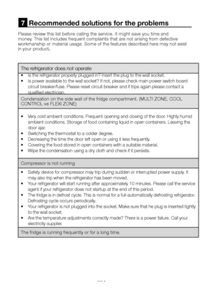 Page 28EN27
Please review this list before calling the service. It might save you time and money. This list includes frequent complaints that are not arising from defective workmanship or material usage. Some of the features described here may not exist in your product.
7  Recommended solutions for the problems
The refrigerator does not operate
•  Is the refrigerator properly plugged in? Insert the plug to the wall socket.
•  Is power available to the wall socket? If not, please check main power switch board...