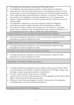 Page 29EN28
•  The ambient room temperature may be high.This is quite normal.
•  The refrigerator may have just been switched on. Allow sufficient cooling time.
•  Large amounts of hot food might have been put in the refrigerator recently. Hot food 
causes longer running of the refrigerator until they reach the safe storage temperature.
•  Doors might have been opened frequently or left ajar for a long time. The warm air that 
has entered into the refrigerator causes the refrigerator to run for longer periods....