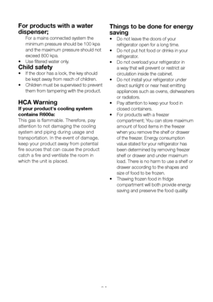 Page 7EN6
For products with a water 
dispenser;
 For a mains connected system the 
minimum pressure should be 100 kpa 
and the maximum pressure should not 
exceed 800 kpa.
•  Use filtered water only.
Child safety
•   If the door has a lock, the key should 
be kept away from reach of children.
•  Children must be supervised to prevent 
them from tampering with the product.
HCA Warning
If your product's cooling system 
contains R600a: 
This gas is flammable. Therefore, pay 
attention to not damaging the...