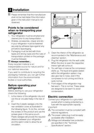 Page 8EN7
3  Installation
C Please remember that the manufacturer 
shall not be held liable if the information 
given in the instruction manual is not 
observed.
Points to be considered 
when re-transporting your 
refrigerator
1.  Your refrigerator must be emptied and 
cleaned prior to any transportation.
2.  Shelves, accessories, crisper and etc. 
in your refrigerator must be fastened 
securely by adhesive tape against any 
jolt before repackaging.
3.  Packaging must be tied with thick 
tapes and strong ropes...