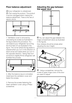 Page 10EN9
Floor balance adjustment
AIf your refrigerator is unbalanced;
B First unplug the product. The product 
must be unplugged when making the 
balance adjustment. There is the risk of 
electric shock.
4
1 2 3
1- Ventilation cover is removed by 
unscrewing its screws as illustrated in 
the figure before the procedure. You 
can balance your refrigerator by turning 
the front feet of it as illustrated in the 
figure. The corner where the leg exists is 
lowered when you turn in the direction of 
black arrow...