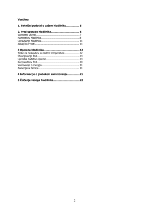 Page 2 
2
Vsebina 
 
1. Tehnični podatki o vašem hladilniku………...…. 5 
 
2. Pred uporabo hladilnika……………………………. 6 
Varnostni ukrepi………………………………………………………. 7 
Namestitev hladilnika……………………………………………….. 8 
Upravljanje hladilnika………………………………………………. 11 
Zakaj No-Frost?.......................................................... 11 
 
3 Uporaba hladilnika……………………………………. 12 
Tipke za nastavitev in nadzor temperature…………………. 12 
Shranjevanje živil…………………………………………………….. 14 
Uporaba dodatne opreme…………………………………………. 14...