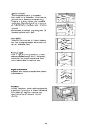 Page 15 
15
 
Uporaba ledomata 
Ledomat napolnite z vodo in ga namestite v 
zamrzovalnik. Led bo pripravljen v okrog 2 urah. Pri 
odstranitvi ledu ni potrebno odstraniti ledomata. 
Obrnite ga za 90 stopinj v desno in led bo padel v 
zbiralnik ledu. Odstranite zbiralnik ledu in postrezite 
led. Po želji lahko led nekaj časa pustite v zbiralniku. 
 
Opozorilo! 
Zbiralnik za led je namenjen zgolj zbiranju ledu. Če 
boste vanj nalili vodo, se bo zlomil. 
 
 
 
Drsne police 
Drsne police lahko izvlečete, da z...
