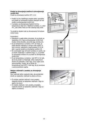 Page 16 
16
Predel za ohranjanje svežine in shranjevanje 
mrzlih živil 
Predel za ohranjanje svežine (0°C ) (1) 
 
ƒ Predal na dnu hladilnega predela lahko uporabite 
kot predel za ohranjanje svežine zelenjave ali kot 
predel za shranjevanje mrzlih živil. 
ƒ V predalu za shranjevanje hladnih živil bo 
temperatura nižja kot v hladilnem predelu, t.j. okoli 
0°C, zato lahko meso ali ribe ostanejo dalj sveži. 
 
Ta predal je idealen tudi za shranjevanje že kuhane 
mrzle hrane.  
 
Pomembno: 
ƒ Zelenjava in sadje...