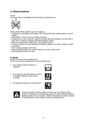 Page 22 
22 5. Čiščenje hladilnika 
 
Pozor!!!  
Za čiščenje nikoli ne uporabljajte bencina, benzena ali podobnih snovi.  
 
 
Preden začnete čistiti, izključite napravo iz napajanja. 
ƒ Za čiščenje ne uporabljajte ostrih praskal, mila, večnamenskih čistil, pralnih sredstev in polirnih 
sredstev. 
ƒ Ohišje očistite z mlačno vodo in ga obrišite do suhega. 
ƒ Uporabite krpo, ki ste jo namočili v raztopini ene čajne žličke sode bikarbone v pol litra vode in 
dobro oželi, za čiščenje notranjosti. Notranjost...