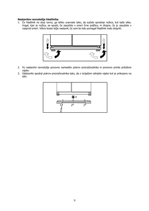 Page 9 
9
Nastavitev ravnotežja hladilnika 
1. Če hladilnik ne stoji ravno, ga lahko uravnate tako, da sučete sprednje nožice, kot kaže slika. 
Vogal, kjer je nožica, se spusti, če zasučete v smeri črne puščice, in dvigne, če jo zasučete v 
nasproti smeri. Višino boste lažje nastavili, če vam bo kdo pomagal hladilnik malo dvigniti. 
 
 
 
2. Po nastavitvi ravnotežja ponovno namestite pokrov prezračevalnika in ponovno privite priložene 
vijake. 
3. Odstranite spodnji pokrov prezračevalnika tako, da z izvijačem...
