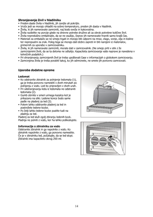 Page 14 
14
Shranjevanje živil v hladilniku 
ƒ Preden daste živila v hladilnik, jih zavijte ali pokrijte. 
ƒ Vroče jedi se morajo ohladiti na sobno temperaturo, preden jih dasta v hladilnik. 
ƒ Živila, ki jih nameravate zamrzniti, naj bodo sveža in kakovostna. 
ƒ Živila razdelite na porcije glede na dnevne potrebe družine ali za obrok potrebne količine živil.  
ƒ Živila nepredušno embalirajte, da se ne osušijo, čeprav jih nameravate hraniti samo krajši čas. 
ƒ Materiali za embalažo se ne smejo trgati in morajo...