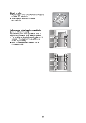 Page 17 
17
 
Stojalo za jajca 
ƒ Stojalo za jajca lahko namestite na zaželeno polico 
na vratih ali v notranjosti. 
ƒ Stojalo za jajca nikoli ne shranjujte v 
zamrzovalniku. 
 
 
 
Večnamenska polica in polica za steklenice 
(samo pri določenih modelih) 
Večnamensko polico lahko uporabite za živila, ki 
imajo posebno velikost, kot je prikazano na sliki.  
ƒ V ta predel lahko shranite hrano ali steklenice, ki 
ustrezajo velikosti police (npr. paradižnikova 
omaka, majoneza itd.). 
ƒ Polico za steklenice lahko...