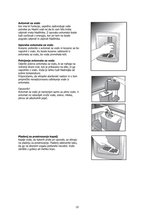 Page 18 
18
 
Avtomat za vodo 
Ker ima tri funkcije, uspešno zadovoljuje vaše 
potrebe po hladni vodi ne da bi vam bilo treba 
odpirati vrata hladilnika. Z uporabo avtomata boste 
tudi varčevali z energijo, ker pri tem ne boste 
pogosto odpirali in zapirali hladilnika. 
 
Uporaba avtomata za vodo 
Kozarec potisnite v avtomat za vodo in kozarec se bo 
napolnil z vodo. Ko boste kozarec odstranili iz 
avtomata za vodo, bo voda prenehala teči. 
 
Polnjenje avtomata za vodo 
Odprite pokrov avtomata za vodo, ki se...