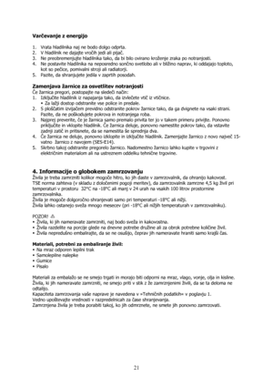 Page 21 
21
Varčevanje z energijo 
 
1. Vrata hladilnika naj ne bodo dolgo odprta. 
2. V hladilnik ne dajajte vročih jedi ali pijač. 
3. Ne preobremenjujte hladilnika tako, da bi bilo ovirano kroženje zraka po notranjosti. 
4. Ne postavite hladilnika na neposredno sončno svetlobo ali v bližino naprav, ki oddajajo toploto, 
kot so pečice, pomivalni stroji ali radiatorji. 
5. Pazite, da shranjujete jedila v zaprtih posodah. 
 
Zamenjava žarnice za osvetlitev notranjosti  
Če žarnica pregori, postopajte na sledeči...