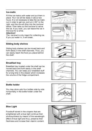 Page 16Sliding body shelves
Sliding body shelves can be moved back and 
forth easily in the shelf channels. Thus, you
can easily reach the food you place behindthe shelf.
Breakfast tray
Breakfast tray located under the shelf can be
Blue Light
Foodstuff stored in the crispers that are enlightened with a blue light continue theirphotosynthesis by means of the wavelength
effect of blue light and thus, preserve their
freshness and incrase their vitamin content.
Bottle holder
You may store upto four bottles side by...