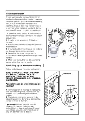 Page 42Installatievereisten
Om de automatische ijsmaker/dispenser en 
10
Gelieve onderstaande instructies op te volgen.
ZORG ERVOOR DAT DE STANDAARD 1/2” KLEPFITTING DIE DOOR DEKOUDEWATERLEIDING WORDT
1
5
2
3
4
Aansluiting op de koudewaterleiding
Klep
Waterbuis
Waterbuis
Moer
1
2
NL
 