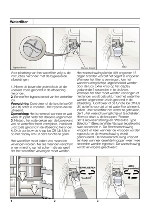 Page 44123
Waterfilter
Voor plaatsing van het waterfilter volgt u de instructies hieronder met de bijgeleverdeafbeeldingen:
1. Neem de bovenste groentelade uit dekoelkast zoals getoond in de afbeeldinghieronder.Het waarschuwingslichtje blijft ongeveer 15
12NL
Bypass dekselBypass deksel
WaterslangWaterslang
Filter
VERWIJDERENLOCK
(Vergrendelen)
 