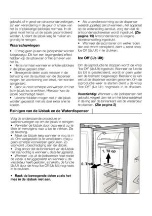 Page 51Volg de onderstaande procedure en waarschuwingen op om de ijsbak te reinigen:
• Verwijder de IJsbak door deze eerst op te
tillen en vervolgens naar u toe te trekken. Ziede tekening.
• Maak de IJsbak leeg wanneer er nog ijs in
zit. Om vastgeplakt ijs te verwijderen, mag ugeen scherpe voorwerpen gebruiken. Zovoorkomt u beschadiging aan de IJsbak.
• Zorg ervoor dat de binnenkant van de IJsbak
niet nat/vochtig is wanneer u deze terugplaatst.
• Wanneer u ijs uit de ijsdispenser haalt nadat
de ijsbak is...