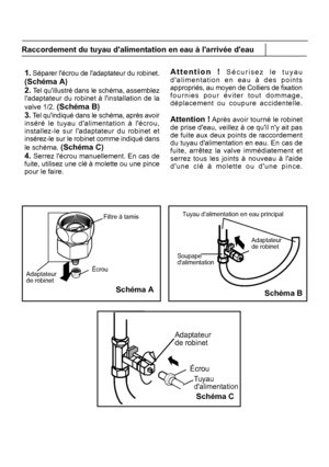 Page 12Adaptateur de robinetÉcrou
Filtre à tamis
Soupape 
Adaptateurde robinet
Écrou
Tuyau dalimentation
Adaptateur de robinet
Schéma B
Tuyau dalimentation en eau principal
1. Séparer lécrou de ladaptateur du robinet. Attention ! Sécurisez le tuyau
11
Raccordement du tuyau dalimentation en eau à larrivée deau
Schéma A
Schéma C
FR
 