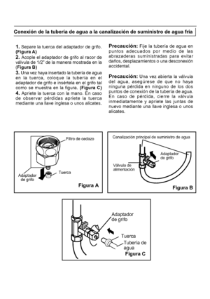 Page 204Adaptadorde grifoTuerca
Filtro de cedazo
Válvula de
alimentación
Adaptador
de grifo
Tuerca
Tubería de
agua
Adaptador
de grifo Figura B
Canalización principal de suministro de agua1. Separe la tuerca del adaptador de grifo.
(Figura A)
2. Acople el adaptador de grifo al racor de
válvula de 1/2” de la manera mostrada en la
( Figura B)
3. 

Una vez haya insertado la tubería de agua
en la tuerca, coloque la tubería en el
adaptador de grifo e insértela en el grifo tal
como se muestra en la figura. (Figura C)...