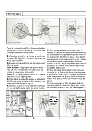 Page 2051 2 3Filtro de agua
Para la instalación del filtro de agua siga las
siguientes instrucciones y consulte las
correspondientes ilustraciones:
1. Extraiga el cajón de frutas y verduras
superior del frigorífico tal como se muestra
en la figura inferior.
2. Desatornille la cubierta de derivación del
filtro de agua.
Precaución:
 Asegúrese de que el modo
“Ice Off “(no hielo) esté activado antes de
retirar la cubierta de derivación.
Nota: Es normal que tras retirar la cubierta
se produzca un ligero goteo.
3....