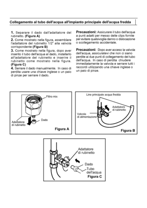 Page 235Adattatore
di rubinettoDado
Filtro mix
Valvola
di alimentazione
Adattatore
di rubinetto
Dado
Tubo
dellacqua
Adattatore
di rubinettoFigura B
Line principale acqua fredda1. Separare il dado dalladattatore del
rubinetto. (Figura A)
2. Come mostrato nella figura, assemblare
ladattatore del rubinetto 1/2” alla valvola
corrispondente  (Figura B)
3. 

Come mostrato nella figura, dopo aver
inserito il tubo dellacqua al dado, installarlo
alladattatore del rubinetto e inserire il
rubinetto come mostrato nella...