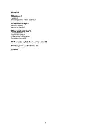 Page 2 
1
Vsebina 
 
1 Hladilnik 2 
Hladilnik 3 
Tehnični podatki o vašem hladilniku 4 
 
2 Varnostni ukrepi 5 
Varnostni ukrepi 5 
Varnost pri elektriki 5 
 
3 Uporaba hladilnika 15 
Uporaba dodatkov 18 
Razporeditev živil 24 
Za varčevanje z energijo 25 
Zamenjava žarnice 23 
 
4 Informacije o globokem zamrzovanju 26 
 
5 Čiščenje vašega hladilnika 27 
 
6 Servis 27 
 