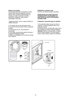 Page 11 
10
Zahteve za montažo 
Za delovanje ledomata in avtomata za mrzlo 
vodo je treba napravo priključiti na dovod 
hladne vode s pomočjo standardnega 1/2 “ 
vstavka za ventil. Če ventila ni ali niste 
prepričani o priključitvi, naj jo izvede 
usposobljen vodovodar. 
 
* Najprej preverite, če ste z napravo dobili vse 
naštete elemente. 
 
1. 5 m dolga cev za vodo (premera 6 mm) 
2. Ventil za vodovodno pipo s filtrom (nastavek 
za pipo) 
3. 3 kosi sponk za cev  (če je treba cev 
zavarovati) 
4. Vodni filter,...