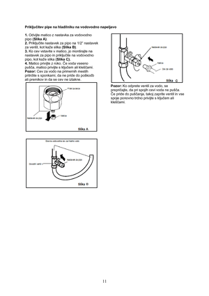 Page 12 
11
Priključitev pipe na hladilniku na vodovodno napeljavo 
 
1. Odvijte matico z nastavka za vodovodno 
pipo (Slika A).  
2. Priključite nastavek za pipo na 1/2” nastavek 
za ventil, kot kaže slika (Slika B). 
3. Ko cev vstavite v matico, jo montirajte na 
nastavek za pipo in priključite na vodovodno 
pipo, kot kaže slika (Slika C). 
4. Matico privijte z roko. Če voda vseeno 
pušča, matico privijte s ključem ali kleščami. 
Pozor: Cev za vodo na primernih mestih 
pritrdite s sponkami, da ne pride do...