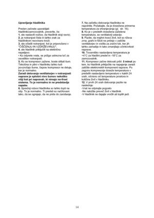 Page 15 
14
Upravljanje hladilnika 
 
Preden začnete uporabljati 
hladilnik/zamrzovalnik, preverite, če: 
1. ste nastavili nožice, da hladilnik stoji ravno; 
2. je notranjost čista in lahko zrak za 
hladilnikom neovirano kroži; 
3. ste očistili notranjost, kot je priporočeno v 
ČIŠČENJU IN VZDRŽEVANJU; 
4. ste hladilnik priključili na električno 
napeljavo. 
• Ko odprete vrata, se prižge ustrezna luč za 
osvetlitev notranjosti. 
5. Ko se kompresor zažene, boste slišali šum. 
Tekočina in plini v hladilniku lahko...