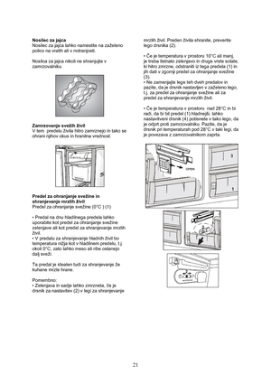 Page 22 
21
Nosilec za jajca 
Nosilec za jajca lahko namestite na zaželeno 
polico na vratih ali v notranjosti. 
 
Nosilca za jajca nikoli ne shranjujte v 
zamrzovalniku. 
 
 
 
Zamrzovanje svežih živil 
V tem  predelu živila hitro zamrznejo in tako se 
ohrani njihov okus in hranilna vrednost. 
 
 
 
Predel za ohranjanje svežine in 
shranjevanje mrzlih živil 
Predel za ohranjanje svežine (0°C ) (1) 
 
• Predal na dnu hladilnega predela lahko 
uporabite kot predel za ohranjanje svežine 
zelenjave ali kot predel...