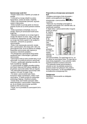 Page 24 
23
Zamrzovanje sveži živil 
• Preden daste živila v hladilnik, jih zavijte ali 
pokrijte. 
• Vroče jedi se morajo ohladiti na sobno 
temperaturo, preden jih dasta v hladilnik. 
• Živila, ki jih nameravate zamrzniti, naj bodo 
sveža in kakovostna. 
• Živila razdelite na porcije glede na dnevne 
potrebe družine ali za obrok potrebne količine 
živil.  
• Živila nepredušno embalirajte, da se ne 
osušijo, čeprav jih nameravate hraniti samo 
krajši čas. 
• Materiali za embalažo se ne smejo trgati in 
morajo...