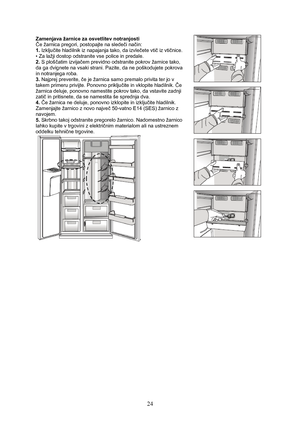 Page 25 
24
Zamenjava žarnice za osvetlitev notranjosti  
Če žarnica pregori, postopajte na sledeči način: 
1. Izključite hladilnik iz napajanja tako, da izvlečete vtič iz vtičnice. 
• Za lažji dostop odstranite vse police in predale. 
2. S ploščatim izvijačem previdno odstranite pokrov žarnice tako, 
da ga dvignete na vsaki strani. Pazite, da ne poškodujete pokrova 
in notranjega roba. 
3. Najprej preverite, če je žarnica samo premalo privita ter jo v 
takem primeru privijte. Ponovno priključite in vklopite...