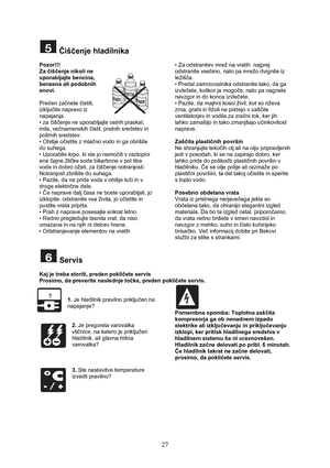 Page 28 
27
 Čiščenje hladilnika 
 
Pozor!!!  
Za čiščenje nikoli ne 
uporabljajte bencina, 
benzena ali podobnih 
snovi.  
 
Preden začnete čistiti, 
izključite napravo iz 
napajanja. 
• za čiščenje ne uporabljajte ostrih praskal, 
mila, večnamenskih čistil, pralnih sredstev in 
polirnih sredstev. 
• Ohišje očistite z mlačno vodo in ga obrišite 
do suhega. 
• Uporabite krpo, ki ste jo namočili v raztopini 
ene čajne žličke sode bikarbone v pol litra 
vode in dobro oželi, za čiščenje notranjosti. 
Notranjost...