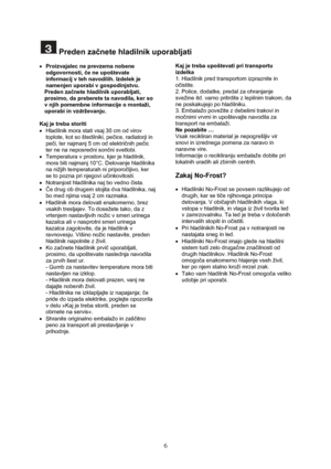 Page 7 
6
 Preden začnete hladilnik uporabljati 
 
• Proizvajalec ne prevzema nobene 
odgovornosti, če ne upoštevate 
informacij v teh navodilih. Izdelek je 
namenjen uporabi v gospodinjstvu. 
Preden začnete hladilnik uporabljati, 
prosimo, da preberete ta navodila, ker so 
v njih pomembne informacije o montaži, 
uporabi in vzdrževanju. 
 
Kaj je treba storiti 
•  Hladilnik mora stati vsaj 30 cm od virov 
toplote, kot so štedilniki, pečice, radiatorji in 
peči, ter najmanj 5 cm od električnih pečic 
ter ne na...