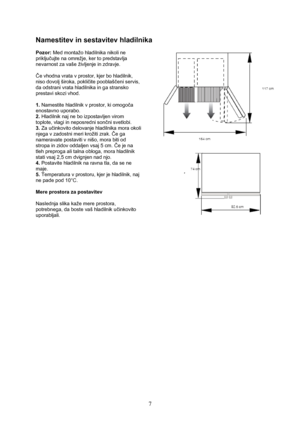 Page 8 
7
Namestitev in sestavitev hladilnika 
 
Pozor: Med montažo hladilnika nikoli ne 
priključujte na omrežje, ker to predstavlja 
nevarnost za vaše življenje in zdravje. 
 
Če vhodna vrata v prostor, kjer bo hladilnik, 
niso dovolj široka, pokličite pooblaščeni servis, 
da odstrani vrata hladilnika in ga stransko 
prestavi skozi vhod. 
 
1. Namestite hladilnik v prostor, ki omogoča 
enostavno uporabo. 
2. Hladilnik naj ne bo izpostavljen virom 
toplote, vlagi in neposredni sončni svetlobi. 
3. Za...