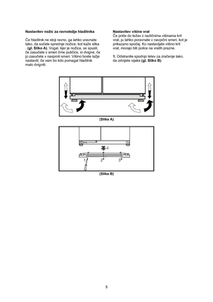 Page 9 
8
Nastavitev nožic za ravnotežje hladilnika 
 
Če hladilnik ne stoji ravno, ga lahko uravnate 
tako, da sučete sprednje nožice, kot kaže slika 
. (gl. Sliko A). Vogal, kjer je nožica, se spusti, 
če zasučete v smeri črne puščice, in dvigne, če 
jo zasučete v nasproti smeri. Višino boste lažje 
nastavili, če vam bo kdo pomagal hladilnik 
malo dvigniti. 
 Nastavitev višine vrat 
Če pride do težav z različnima višinama kril 
vrat, ju lahko poravnate v navpični smeri, kot je 
prikazano spodaj. Ko...