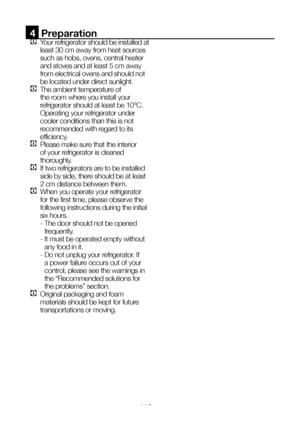 Page 12EN11
4  Preparation
C Your refrigerator should be installed at 
least 30 cm away from heat sources 
such as hobs, ovens, central heater 
and stoves and at least 5 cm away 
from electrical ovens and should not 
be located under direct sunlight.
C The ambient temperature of 
the room where you install your 
refrigerator should at least be 10°C. 
Operating your refrigerator under 
cooler conditions than this is not 
recommended with regard to its 
efficiency.
C Please make sure that the interior 
of your...