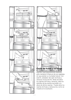 Page 111ES16
12
34
5
7
6Cajón de frutas y verduras
El cajón de frutas y verduras de su 
frigorífico está especialmente diseñado 
para mantener la frescura de sus vegetales 
sin que pierdan su humedad natural. Con 
este fin, alrededor del cajón de frutas y 
verduras circula aire frío. Antes de retirar 
los cajones de frutas y verduras, retire los 
estantes de las puertas que estén a la 
altura de dichos cajones.  Puede retirar los 
cajones de frutas y verduras tal y como se 
muestra en la ilustración....