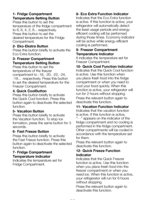 Page 14EN13
1- Fridge Compartment 
Temperature Setting Button
Press this button to set the 
temperature of the fridge compartment 
to 8, 6, 4, 2, 8... respectively. 
Press this button to set the 
desired temperature for the Fridge 
Compartment.
2- Eko-Ekstra Button
Press this button briefly to activate the 
Eco Extra function.
3- Freezer Compartment 
Temperature Setting Button
Press this button to set the 
temperature of the freezer 
compartment to -18, -20, -22, -24, 
-18...  respectively. Press this button...