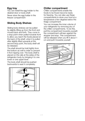 Page 16EN15
Egg tray
You can install the egg holder to the 
desired door or body shelf.
Never store the egg holder in the 
freezer compartment
Sliding Body Shelves
Sliding body shelves can be pulled 
by slightly lifting up from the front and 
moved back and forth. They come to 
a stop point when pulled towards front 
to allow you reach the foods placed at 
the back of the shelf; when it is pulled 
after slightly lifted upwards at the 
second stop point, the body shelf will 
be released.
The shelf should be hold...