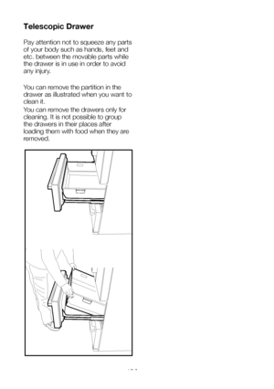 Page 19EN18
Telescopic Drawer 
Pay attention not to squeeze any parts 
of your body such as hands, feet and 
etc. between the movable parts while 
the drawer is in use in order to avoid 
any injury. 
You can remove the partition in the 
drawer as illustrated when you want to 
clean it.
You can remove the drawers only for 
cleaning. It is not possible to group 
the drawers in their places after 
loading them with food when they are 
removed.
  