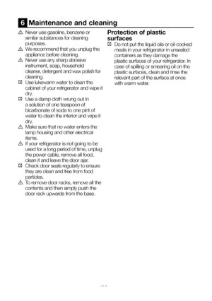 Page 20EN19
6  Maintenance and cleaning
A Never use gasoline, benzene or 
similar substances for cleaning 
purposes.
B We recommend that you unplug the 
appliance before cleaning.
B Never use any sharp abrasive 
instrument, soap, household 
cleaner, detergent and wax polish for 
cleaning.
C  Use lukewarm water to clean the 
cabinet of your refrigerator and wipe it 
dry.
C Use a damp cloth wrung out in 
a solution of one teaspoon of 
bicarbonate of soda to one pint of 
water to clean the interior and wipe it...