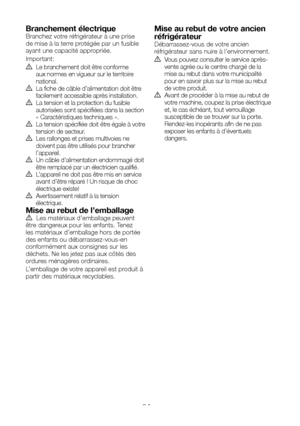 Page 31FR8
Branchement électriqueBranchez votre réfrigérateur à une prise de mise à la terre protégée par un fusible ayant une capacité appropriée.
Important:
B Le branchement doit être conforme aux normes en vigueur sur le territoire national.B La fiche de câble d’alimentation doit être facilement accessible après installation.B La tension et la protection du fusible autorisées sont spécifiées dans la section « Caractéristiques techniques  ».B  La tension spécifiée doit être égale à votre tension de secteur.B...