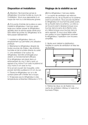 Page 32FR9
Disposition et Installation
A Attention: Ne branchez jamais le réfrigérateur à la prise murale au cours de l’installation. Vous vous exposeriez à un risque de mort ou à de blessures graves.
A Si la porte d’entrée de la pièce où sera installé le réfrigérateur n’est pas assez large pour laisser passer le réfrigérateur, appelez alors le service après-vente pour faire retirer les portes du réfrigérateur et le faire passer latéralement. 
1. Installez le réfrigérateur dans un emplacement qui permette une...