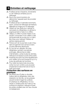 Page 44FR21
6  Entretien et nettoyage
A N’utilisez jamais d’essence, de benzène ou de matériaux similaires pour le nettoyage.B Nous vous recommandons de débrancher l’appareil avant de procéder au nettoyage.B N’utilisez jamais d'ustensiles tranchants, savon, produit de nettoyage domestique, détergent et cirage pour le nettoyage.C  Utilisez de l’eau tiède pour nettoyer la carrosserie du réfrigérateur et séchez-la soigneusement à l'aide d'un chiffon.C Utilisez un chiffon humide imbibé d’une solution...