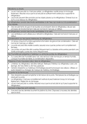 Page 47FR24
Vibrations ou bruits
•  Le sol n’est pas plat ou n'est pas solide. Le réfrigérateur oscille lorsqu’on le bouge lentement. Assurez-vous que le sol est plat et suffisamment solide pour supporter le réfrigérateur. •  Les bruits peuvent être produits par les objets placés sur le réfrigérateur. Enlevez tout ce qu'il y a au-dessus du réfrigérateur.
Le réfrigérateur produit des bruits semblables à de l’eau qui coule ou à la pulvérisation d’un liquide.
•  Des écoulements de gaz et de liquides se...