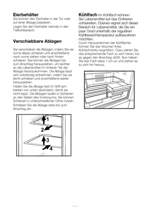 Page 62DE15
EierbehälterSie können den Eierhalter in der Tür oder auf einer Ablage platzieren.
Legen Sie den Eierhalter niemals in den Tiefkühlbereich.
Verschiebbare Ablagen
Sie verschieben die Ablagen, indem Sie sie vorne etwas anheben und anschließend nach vorne ziehen oder nach hinten schieben. Sie können die Ablagen bis zum Anschlag herausziehen, um leichter an die Lebensmittel im hinteren Teil der Ablage heranzukommen. Die Ablage lässt sich vollständig entnehmen, indem Sie sie leicht anheben und...