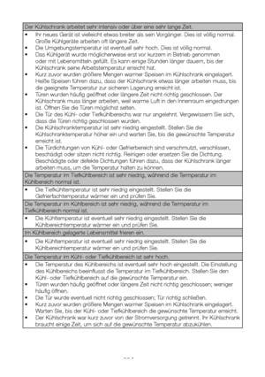 Page 70DE23
Der Kühlschrank arbeitet sehr intensiv oder über eine sehr lange Z\
eit.
• Ihr neues Gerät ist vielleicht etwas breiter als sein Vorgänger. Dies ist völlig normal. 
Große Kühlgeräte arbeiten oft längere Zeit.
• Die Umgebungstemperatur ist eventuell sehr hoch. Dies ist völlig normal.
• Das Kühlgerät wurde möglicherweise erst vor kurzem in Betrieb genommen 
oder mit Lebensmitteln gefüllt. Es kann einige Stunden länger dauern, bis der 
Kühlschrank seine Arbeitstemperatur erreicht hat.
• Kurz zuvor...